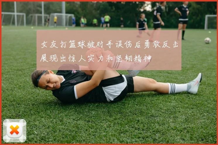女友打篮球被对手误伤后勇敢反击展现出惊人实力和坚韧精神