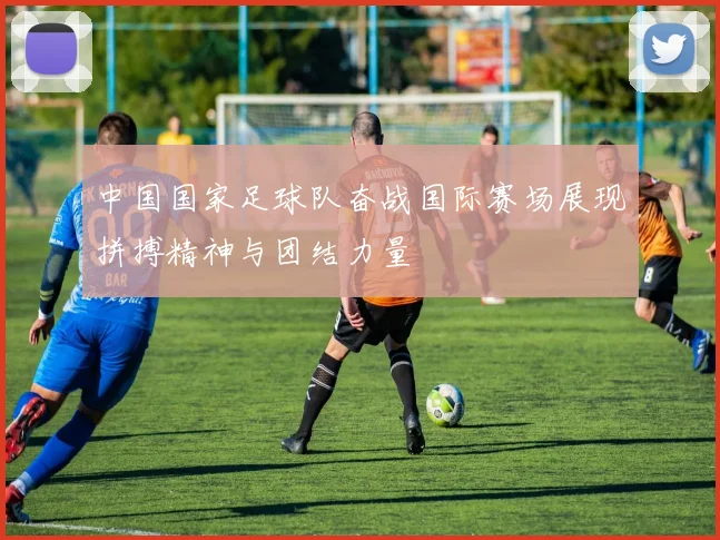 中国国家足球队奋战国际赛场展现拼搏精神与团结力量