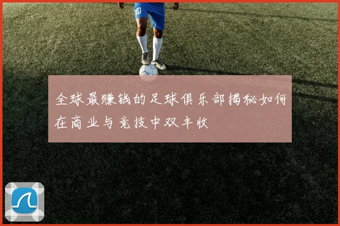 全球最赚钱的足球俱乐部揭秘如何在商业与竞技中双丰收